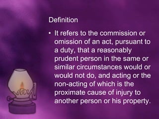 Definition
• It refers to the commission or
  omission of an act, pursuant to
  a duty, that a reasonably
  prudent person in the same or
  similar circumstances would or
  would not do, and acting or the
  non-acting of which is the
  proximate cause of injury to
  another person or his property.
 