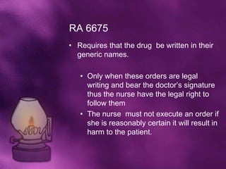 RA 6675
• Requires that the drug be written in their
  generic names.

   • Only when these orders are legal
     writing and bear the doctor’s signature
     thus the nurse have the legal right to
     follow them
   • The nurse must not execute an order if
     she is reasonably certain it will result in
     harm to the patient.
 