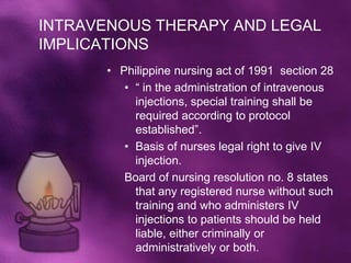 INTRAVENOUS THERAPY AND LEGAL
IMPLICATIONS
       • Philippine nursing act of 1991 section 28
          • “ in the administration of intravenous
            injections, special training shall be
            required according to protocol
            established”.
          • Basis of nurses legal right to give IV
            injection.
          Board of nursing resolution no. 8 states
            that any registered nurse without such
            training and who administers IV
            injections to patients should be held
            liable, either criminally or
            administratively or both.
 