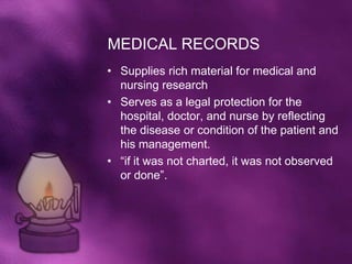 MEDICAL RECORDS
• Supplies rich material for medical and
  nursing research
• Serves as a legal protection for the
  hospital, doctor, and nurse by reflecting
  the disease or condition of the patient and
  his management.
• “if it was not charted, it was not observed
  or done”.
 