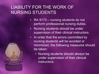 LIABILITY FOR THE WORK OF
NURSING STUDENTS
       • RA 9173 – nursing students do not
         perform professional nursing duties.
       • Nursing students should be under
         supervision of their clinical instructors.
       • In order that the errors committed by
         nursing students will be avoided or
         minimized, the following measures should
         be taken:
          • Nursing students should always be
            under supervision of their clinical
            instructors.
 