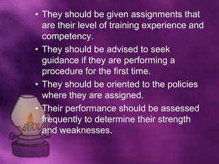 • They should be given assignments that
  are their level of training experience and
  competency.
• They should be advised to seek
  guidance if they are performing a
  procedure for the first time.
• They should be oriented to the policies
  where they are assigned.
• Their performance should be assessed
  frequently to determine their strength
  and weaknesses.
 