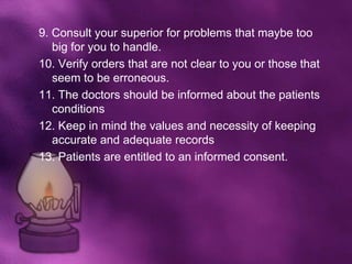9. Consult your superior for problems that maybe too
   big for you to handle.
10. Verify orders that are not clear to you or those that
   seem to be erroneous.
11. The doctors should be informed about the patients
   conditions
12. Keep in mind the values and necessity of keeping
   accurate and adequate records
13. Patients are entitled to an informed consent.
 