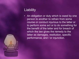 Liability
• An obligation or duty which is owed by one
  person to another to refrain from some
  course or conduct injurious to the latter or
  to perform some act or to do something for
  the benefit of the latter and for breach of
  which the law gives the remedy to the
  latter as damages, restitution, specific
  performance, and / or injunction.
 