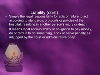 Liability (cont)
• Simply the legal responsibility for acts or failure to act
  according to standards, protocols or policies of the
  hospital, resulting in another person’s injury or death.
• It means legal accountability or obligation to pay money,
  do or refrain to do something, and / or serve penalty as
  adjudged by the court or administrative body.
 