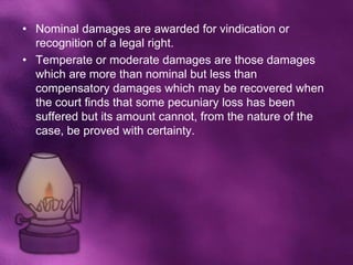 • Nominal damages are awarded for vindication or
  recognition of a legal right.
• Temperate or moderate damages are those damages
  which are more than nominal but less than
  compensatory damages which may be recovered when
  the court finds that some pecuniary loss has been
  suffered but its amount cannot, from the nature of the
  case, be proved with certainty.
 