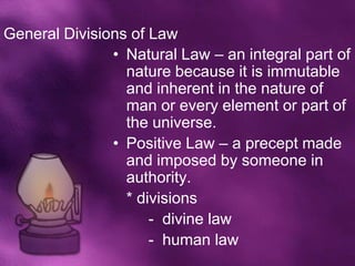 General Divisions of Law
               • Natural Law – an integral part of
                 nature because it is immutable
                 and inherent in the nature of
                 man or every element or part of
                 the universe.
               • Positive Law – a precept made
                 and imposed by someone in
                 authority.
                 * divisions
                     - divine law
                     - human law
 