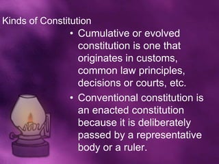 Kinds of Constitution
               • Cumulative or evolved
                 constitution is one that
                 originates in customs,
                 common law principles,
                 decisions or courts, etc.
               • Conventional constitution is
                 an enacted constitution
                 because it is deliberately
                 passed by a representative
                 body or a ruler.
 