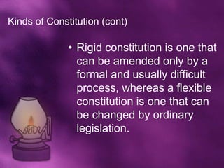 Kinds of Constitution (cont)

              • Rigid constitution is one that
                can be amended only by a
                formal and usually difficult
                process, whereas a flexible
                constitution is one that can
                be changed by ordinary
                legislation.
 