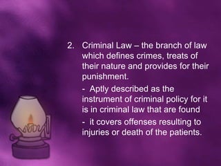2. Criminal Law – the branch of law
   which defines crimes, treats of
   their nature and provides for their
   punishment.
   - Aptly described as the
   instrument of criminal policy for it
   is in criminal law that are found
   - it covers offenses resulting to
   injuries or death of the patients.
 