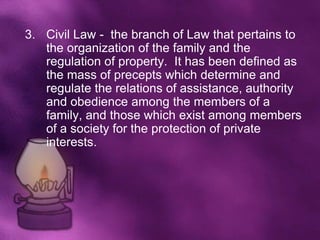 3. Civil Law - the branch of Law that pertains to
   the organization of the family and the
   regulation of property. It has been defined as
   the mass of precepts which determine and
   regulate the relations of assistance, authority
   and obedience among the members of a
   family, and those which exist among members
   of a society for the protection of private
   interests.
 