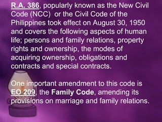 R.A. 386, popularly known as the New Civil
Code (NCC) or the Civil Code of the
Philippines took effect on August 30, 1950
and covers the following aspects of human
life; persons and family relations, property
rights and ownership, the modes of
acquiring ownership, obligations and
contracts and special contracts.

One important amendment to this code is
EO 209, the Family Code, amending its
provisions on marriage and family relations.
 