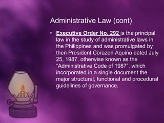 Administrative Law (cont)
• Executive Order No. 292 is the principal
  law in the study of administrative laws in
  the Philippines and was promulgated by
  then President Corazon Aquino dated July
  25, 1987, otherwise known as the
  “Administrative Code of 1987”, which
  incorporated in a single document the
  major structural, functional and procedural
  guidelines of governance.
 
