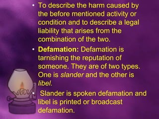 • To describe the harm caused by
  the before mentioned activity or
  condition and to describe a legal
  liability that arises from the
  combination of the two.
• Defamation: Defamation is
  tarnishing the reputation of
  someone. They are of two types.
  One is slander and the other is
  libel.
• Slander is spoken defamation and
  libel is printed or broadcast
  defamation.
 