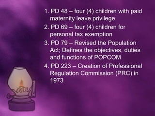 1. PD 48 – four (4) children with paid
  maternity leave privilege
2. PD 69 – four (4) children for
  personal tax exemption
3. PD 79 – Revised the Population
  Act; Defines the objectives, duties
  and functions of POPCOM
4. PD 223 – Creation of Professional
  Regulation Commission (PRC) in
  1973
 