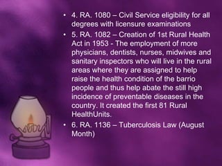 • 4. RA. 1080 – Civil Service eligibility for all
  degrees with licensure examinations
• 5. RA. 1082 – Creation of 1st Rural Health
  Act in 1953 - The employment of more
  physicians, dentists, nurses, midwives and
  sanitary inspectors who will live in the rural
  areas where they are assigned to help
  raise the health condition of the barrio
  people and thus help abate the still high
  incidence of preventable diseases in the
  country. It created the first 81 Rural
  HealthUnits.
• 6. RA. 1136 – Tuberculosis Law (August
  Month)
 