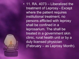 • 11. RA. 4073 – Liberalized the
  treatment of Leprosy - Except
  where the patient requires
  institutional treatment, no
  persons afflicted with leprosy
  shall be confined in a
  leprosarium. The shall be
  treated in a government skin
  clinic, rural health unit or by a
  duly licensed physician
  (February – as Leprosy Month).
 