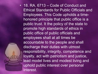 • 18. RA. 6713 – Code of Conduct and
  Ethical Standards for Public Officials and
  Employees. This Code upholds a time-
  honored principle that public office is a
  public trust. It the policy of the state to
  promote high standards of ethics in
  public office of public officials and
  employees shall at all times be
  accountable to the people and shall
  discharge their duties with utmost
  responsibility, integrity, competence and
  loyalty, act with patriotism and justice,
  lead model lives and modest living and
  uphold public interest over personal
  interest.
 