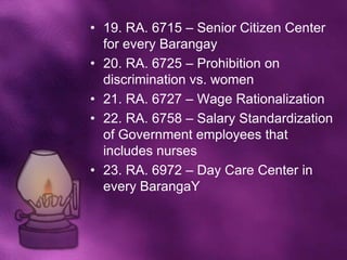 • 19. RA. 6715 – Senior Citizen Center
  for every Barangay
• 20. RA. 6725 – Prohibition on
  discrimination vs. women
• 21. RA. 6727 – Wage Rationalization
• 22. RA. 6758 – Salary Standardization
  of Government employees that
  includes nurses
• 23. RA. 6972 – Day Care Center in
  every BarangaY
 