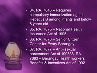 • 34. RA. 7846 – Requires
  compulsory immunization against
  Hepatitis B among infants and below
  8 years old
• 35. RA. 7875 – National Health
  Insurance Act of 1995
• 36. RA. 7876 – Senior Citizen
  Center for Every Barangay
• 37. RA. 7877 – Anti- sexual
  harassment Act of 199538. RA.
  7883 – Barangay Health workers
  Benefits & Incentives Act of 1992
 