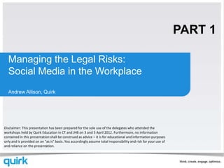 PART 1

  Managing the Legal Risks:
  Social Media in the Workplace
  Andrew Allison, Quirk




Disclaimer: This presentation has been prepared for the sole use of the delegates who attended the
workshops held by Quirk Education in CT and JHB on 3 and 5 April 2012. Furthermore, no information
contained in this presentation shall be construed as advice – it is for educational and information purposes
only and is provided on an "as is" basis. You accordingly assume total responsibility and risk for your use of
and reliance on the presentation.
 