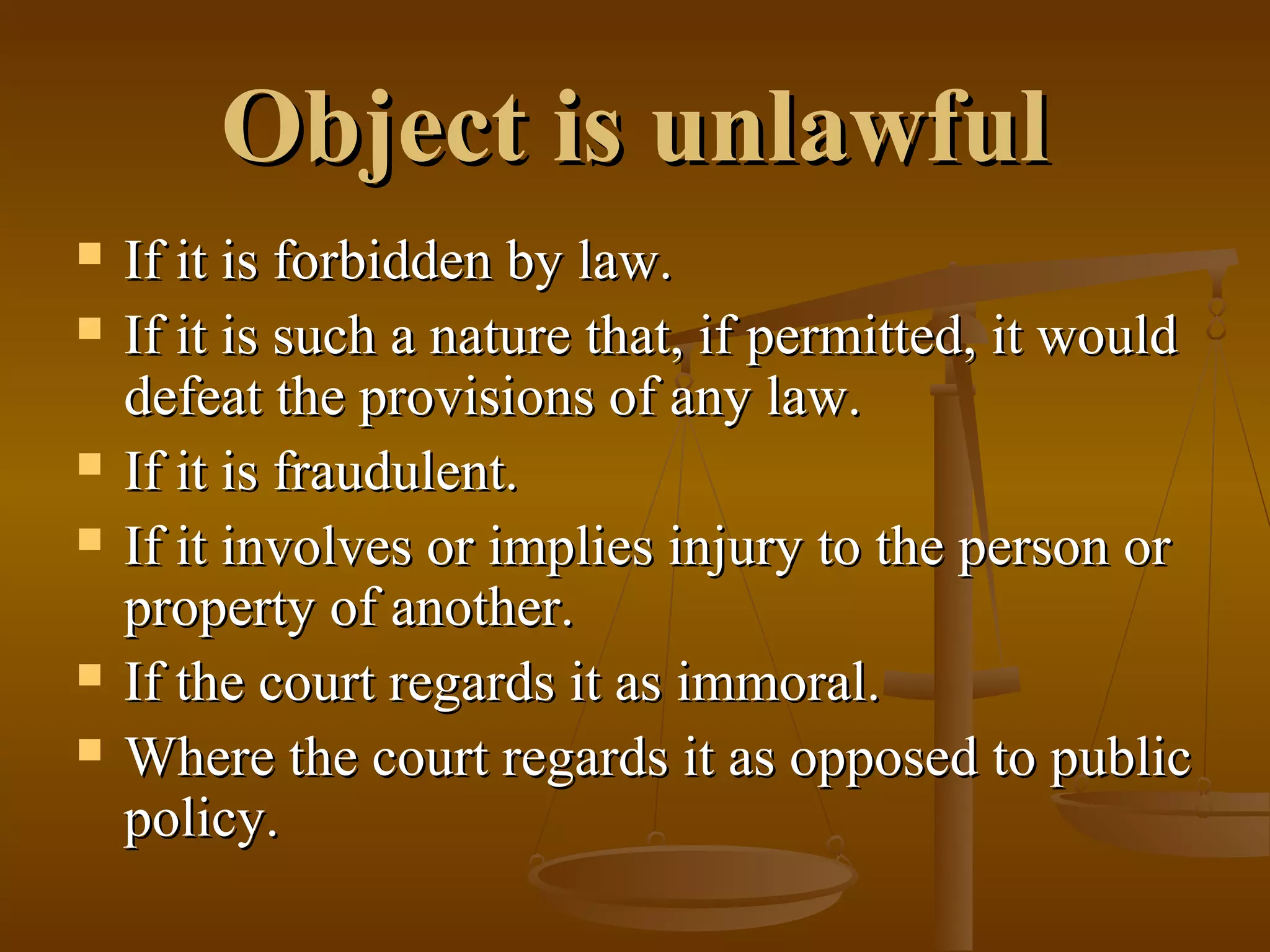 Object is unlawful
If it is forbidden by law.
If it is such a nature that, if permitted, it would
defeat the provisions of any law.
If it is fraudulent.
If it involves or implies injury to the person or
property of another.
If the court regards it as immoral.
Where the court regards it as opposed to public
policy.