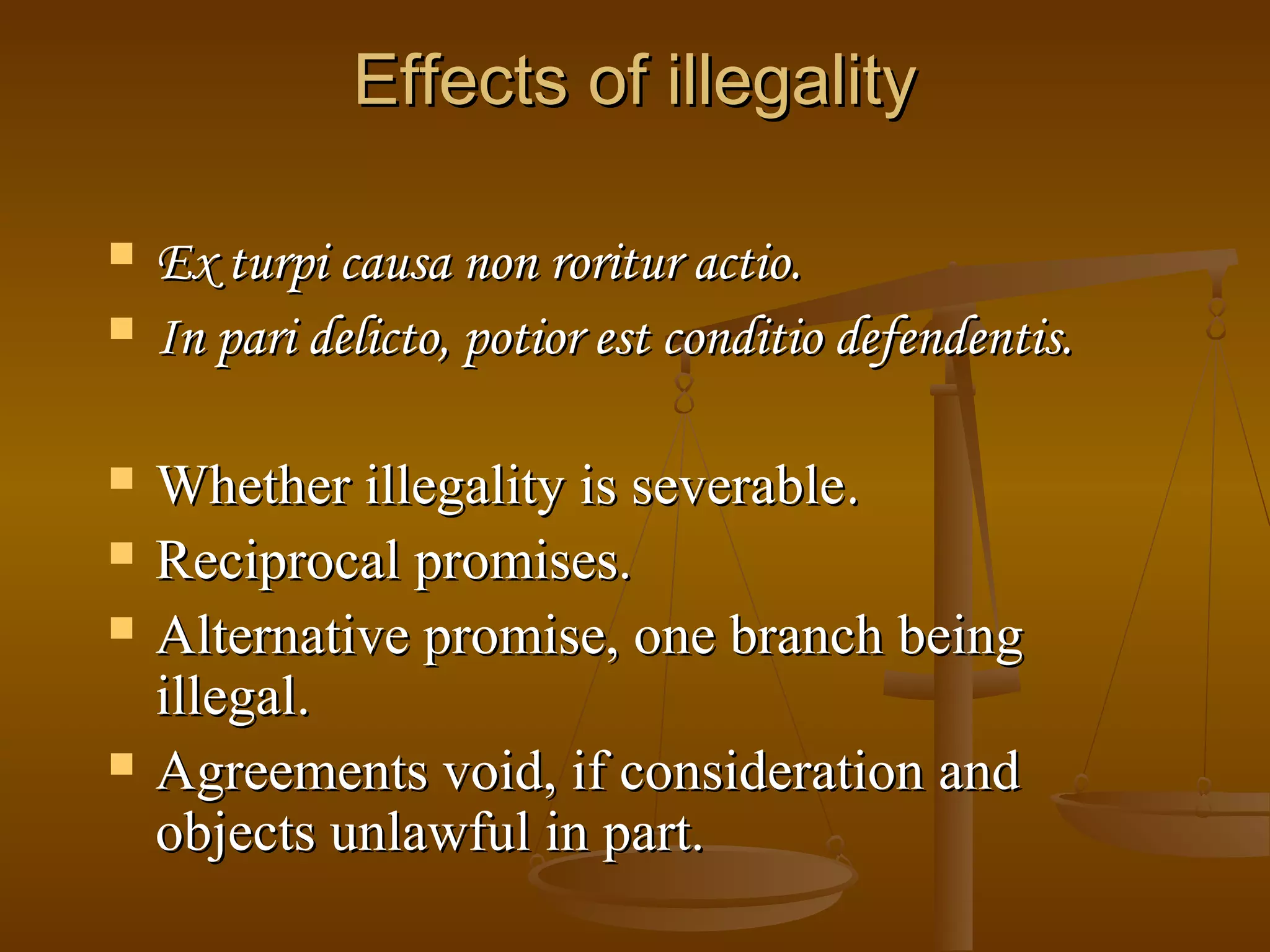 Effects of illegality
Ex turpi causa non roritur actio.
In pari delicto, potior est conditio defendentis.
Whether illegality is severable.
Reciprocal promises.
Alternative promise, one branch being
illegal.
Agreements void, if consideration and
objects unlawful in part.