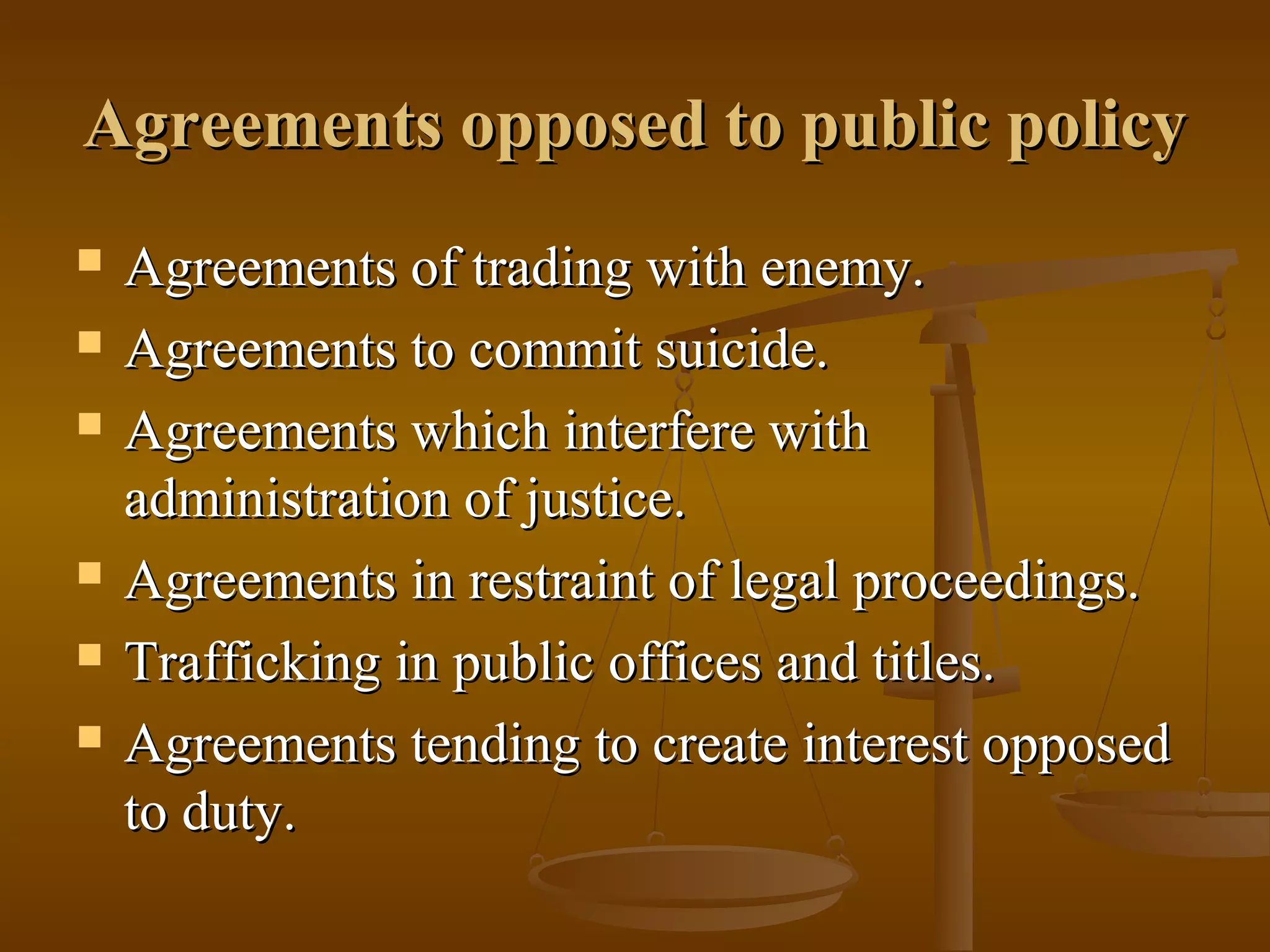 Agreements opposed to public policy
Agreements of trading with enemy.
Agreements to commit suicide.
Agreements which interfere with
administration of justice.
Agreements in restraint of legal proceedings.
Trafficking in public offices and titles.
Agreements tending to create interest opposed
to duty.