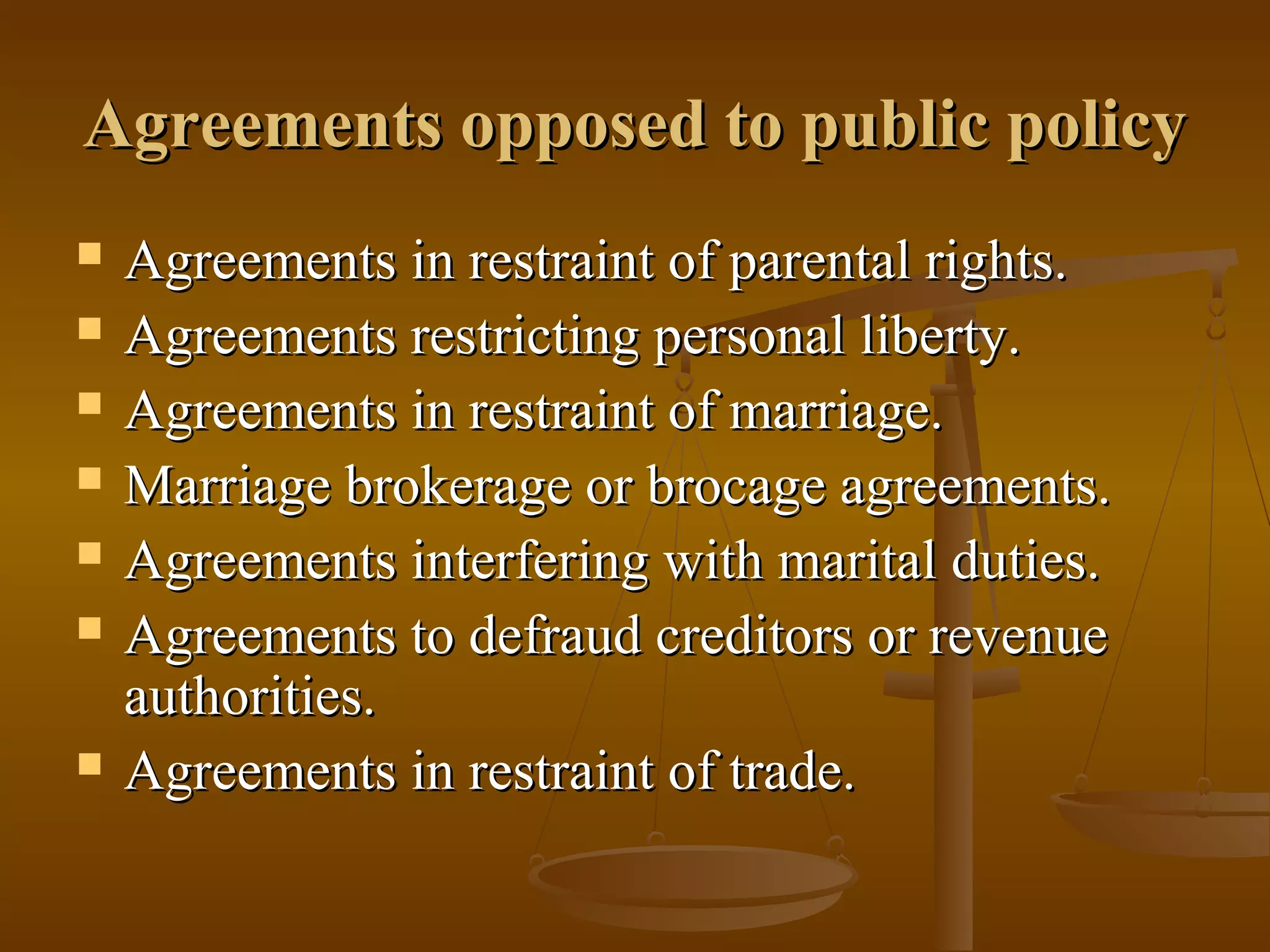 Agreements opposed to public policy
Agreements in restraint of parental rights.
Agreements restricting personal liberty.
Agreements in restraint of marriage.
Marriage brokerage or brocage agreements.
Agreements interfering with marital duties.
Agreements to defraud creditors or revenue
authorities.
Agreements in restraint of trade.
