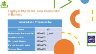Legality of Objects and Lawful Consideration
in Business
Prepared and Presented by:
Name ID
Mohammad Rahmatullah 182006031 (Lead)
Shariar shovon 182006032
Md Jahidul Islam 182006035
Farhat Hossain sahat 182006006
Iftakhar Alam 182006011
 