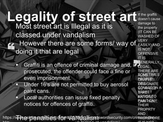 https://www.askthe.police.uk/content/Q572.
Legality of street art
Most street art is Illegal as it is
classed under vandalism
However there are some forms/ way of
doing it that are legal
 Graffiti is an offence of criminal damage and, if
prosecuted, the offender could face a fine or
even imprisonment.
 Under 16's are not permitted to buy aerosol
paint cans.
 Local authorities can issue fixed penalty
notices for offences of graffiti.
The penalties for vandalismhttps://broadswordsecurity.com/crime-in-the-
If the graffiti
doesn’t cause
damage to
the property
(IT CAN BE
WASHED OF
VERY
EASILY) AND
IS NOT
OFFENSIVE
IT IS
GENERALLY
LEGAL
THERE ARE
ALSO
GRAFFITI
DESIGNATE
SD WALLS
THAT
ANYONE
CAN PAINT.
SOMETIMES
PEOPLE
WILL
COMMISON A
STREET
ARTIST TO
PAINT ON
THEIR
PROPRTY
AND
THEREFORE
 