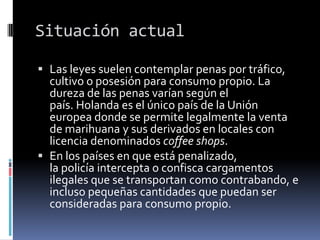 Situación actual
 Las leyes suelen contemplar penas por tráfico,
cultivo o posesión para consumo propio. La
dureza de las penas varían según el

país. Holanda es el único país de la Unión
europea donde se permite legalmente la venta
de marihuana y sus derivados en locales con
licencia denominados coffee shops.
 En los países en que está penalizado,
la policía intercepta o confisca cargamentos
ilegales que se transportan como contrabando, e
incluso pequeñas cantidades que puedan ser
consideradas para consumo propio.

 