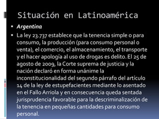 Situación en Latinoamérica
 Argentina
 La ley 23.737 establece que la tenencia simple o para

consumo, la producción (para consumo personal o
venta), el comercio, el almacenamiento, el transporte
y el hacer apología al uso de drogas es delito. El 25 de
agosto de 2009, la Corte suprema de justicia y la
nación declaró en forma unánime la
inconstitucionalidad del segundo párrafo del artículo
14 de la ley de estupefacientes mediante lo asentado
en el Fallo Arriola y en consecuencia queda sentada
jurisprudencia favorable para la descriminalización de
la tenencia en pequeñas cantidades para consumo
personal.

 