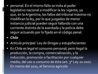  personal. En el mismo fallo se insta al poder

legislativo nacional a modificar la ley vigente, ya
que, en la Argentina, los fallos del tribunal máximo no
modifican la ley, por lo que juzgados de menor
instancia judicial pueden seguir fallando con una
corriente distinta de la asentada y la policía debe
seguir actuando por lo fijado en el código penal.
 Chile
 Artículo principal: Ley de Drogas y estupefacientes
 En Chile es legal el consumo personal; pero ilegal la
producción, la compra, comercialización, y la
inducción, promoción o facilitación por cualquier
medio, del uso o consumo de ésta (art. 3º Ley 20.000).
En marzo del 2011, el Servicio agricola

 