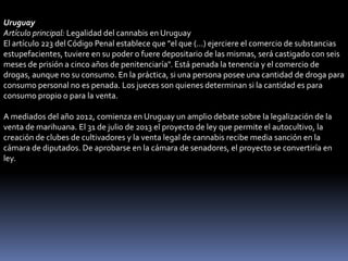Uruguay
Artículo principal: Legalidad del cannabis en Uruguay
El artículo 223 del Código Penal establece que "el que (...) ejerciere el comercio de substancias
estupefacientes, tuviere en su poder o fuere depositario de las mismas, será castigado con seis
meses de prisión a cinco años de penitenciaría". Está penada la tenencia y el comercio de
drogas, aunque no su consumo. En la práctica, si una persona posee una cantidad de droga para
consumo personal no es penada. Los jueces son quienes determinan si la cantidad es para
consumo propio o para la venta.
A mediados del año 2012, comienza en Uruguay un amplio debate sobre la legalización de la
venta de marihuana. El 31 de julio de 2013 el proyecto de ley que permite el autocultivo, la
creación de clubes de cultivadores y la venta legal de cannabis recibe media sanción en la
cámara de diputados. De aprobarse en la cámara de senadores, el proyecto se convertiría en
ley.

 