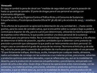 Venezuela
En 1993 se cambió la pena de cárcel con “medidas de seguridad social” para la posesión de
hasta 20 gramos de cannabis. El porte de drogas para el uso personal se castiga con
tratamiento obligatorio.
El artículo 34 de la Ley Orgánica Contra el Tráfico Ilícito y el Consumo de Sustancias
Estupefacientes y Psicotrópicas (Gaceta Oficial Nº 38.287 del 5 de octubre de 2005),13 establece
que:
"A los efectos de la posesión se apreciará la detentación de una cantidad de (...) hasta veinte
gramos, para los casos de cannabis sativa, que se encuentre sobre su cuerpo o bajo su poder o
control para disponer de ella, para lo cual el juez determinará, utilizando la máxima experiencia
de expertos como referencia, lo que pueda constituir una dosis personal de la sustancia
detentada para una persona media. No se considerará bajo ninguna circunstancia, a los efectos
de determinar el delito de posesión, aquellas cantidades que se detenten como pretexto de
previsión o provisión que sobrepasen lo que podría ser teóricamente una dosis personal. En
ningún caso se considerará el grado de pureza de las mismas."Asimismo el Artículo 31 de esta
ley, indica las penas para la posesión de cantidades de marihuana que exceden el uso personal.
"El que ilícitamente trafique, distribuya, oculte, transporte por cualquier medio, almacene,
realice actividades de corretaje con las sustancias o sus materias primas, precursores, solventes
y productos químicos esenciales desviados, a que se refiere esta Ley, aun en la modalidad de
desecho, para la producción de sustancias estupefacientes y psicotrópicos, será penado con
prisión de ocho a diez años. Quien dirija o financie las operaciones antes mencionadas, con las
sustancias, sus materias primas, precursores, solventes o productos químicos esenciales
desviados, a que se refiere esta Ley, aun en la modalidad de desecho, para la producción de

 