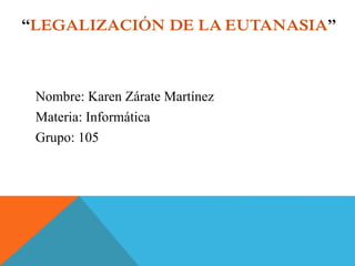 “LEGALIZACIÓN DE LA EUTANASIA” 
Nombre: Karen Zárate Martínez 
Materia: Informática 
Grupo: 105 
 