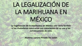 LA LEGALIZACIÓN DE
LA MARIHUANA EN
MÉXICO
La legalización de la marihuana en México solo sería factible
si los ciudadanos mexicanos son conscientes de su uso y las
consecuencias de esta.
Alumna: Lorena Pineda De Julián
 