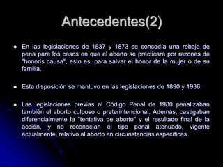 Antecedentes(2)
   En las legislaciones de 1837 y 1873 se concedía una rebaja de
    pena para los casos en que el aborto...