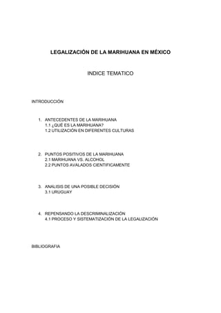 LEGALIZACIÓN DE LA MARIHUANA EN MÉXICO
INDICE TEMATICO
INTRODUCCIÓN
1. ANTECEDENTES DE LA MARIHUANA
1.1 ¿QUÉ ES LA MARIHUANA?
1.2 UTILIZACIÓN EN DIFERENTES CULTURAS
2. PUNTOS POSITIVOS DE LA MARIHUANA
2.1 MARIHUANA VS. ALCOHOL
2.2 PUNTOS AVALADOS CIENTIFICAMENTE
3. ANALISIS DE UNA POSIBLE DECISIÓN
3.1 URUGUAY
4. REPENSANDO LA DESCRIMINALIZACIÓN
4.1 PROCESO Y SISTEMATIZACIÓN DE LA LEGALIZACIÓN
BIBLIOGRAFIA
 