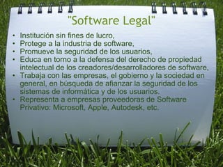 "Software Legal" Institución sin fines de lucro, Protege a la industria de software, Promueve la seguridad de los usuarios, Educa en torno a la defensa del derecho de propiedad intelectual de los creadores/desarrolladores de software, Trabaja con las empresas, el gobierno y la sociedad en general, en búsqueda de afianzar la seguridad de los sistemas de informática y de los usuarios. Representa a empresas proveedoras de Software Privativo: Microsoft, Apple, Autodesk, etc.  