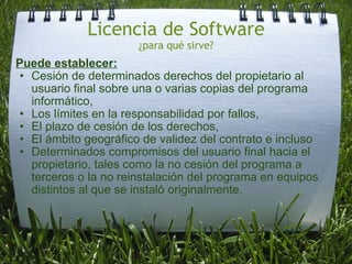 Licencia de Software ¿para qué sirve? Puede establecer: Cesión de determinados derechos del propietario al usuario final sobre una o varias copias del programa informático, Los límites en la responsabilidad por fallos,  El plazo de cesión de los derechos,  El ámbito geográfico de validez del contrato e incluso  Determinados compromisos del usuario final hacia el propietario, tales como la no cesión del programa a terceros o la no reinstalación del programa en equipos distintos al que se instaló originalmente. 