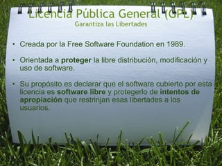 Licencia Pública General (GPL) Garantiza las Libertades Creada por la Free Software Foundation en 1989.   Orientada a  proteger  la libre distribución, modificación y uso de software.   Su propósito es declarar que el software cubierto por esta licencia es  software libre  y protegerlo de  intentos de apropiación  que restrinjan esas libertades a los usuarios. 