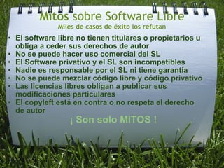 Mitos  sobre Software Libre Miles de casos de éxito los refutan El software libre no tienen titulares o propietarios u obliga a ceder sus derechos de autor  No se puede hacer uso comercial del SL El Software privativo y el SL son incompatibles  Nadie es responsable por el SL ni tiene garantía No se puede mezclar código libre y código privativo Las licencias libres obligan a publicar sus modificaciones particulares El copyleft está en contra o no respeta el derecho de autor   ¡ Son solo MITOS ! 