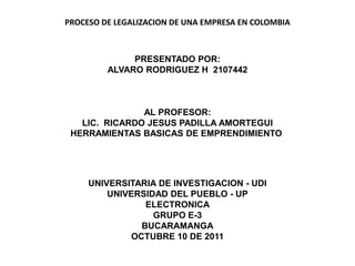 PROCESO DE LEGALIZACION DE UNA EMPRESA EN COLOMBIA



              PRESENTADO POR:
         ALVARO RODRIGUEZ H 2107442



               AL PROFESOR:
   LIC. RICARDO JESUS PADILLA AMORTEGUI
 HERRAMIENTAS BASICAS DE EMPRENDIMIENTO




     UNIVERSITARIA DE INVESTIGACION - UDI
         UNIVERSIDAD DEL PUEBLO - UP
                ELECTRONICA
                  GRUPO E-3
               BUCARAMANGA
             OCTUBRE 10 DE 2011
 