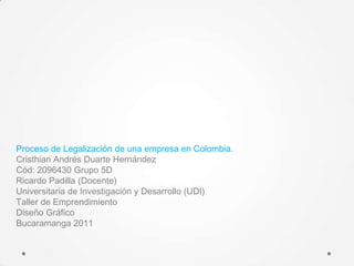 Proceso de Legalización de una empresa en Colombia.
Cristhian Andrés Duarte Hernández
Cód: 2096430 Grupo 5D
Ricardo Padilla (Docente)
Universitaria de Investigación y Desarrollo (UDI)
Taller de Emprendimiento
Diseño Gráfico
Bucaramanga 2011
 