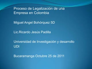 Proceso de Legalización de una
Empresa en Colombia

Miguel Angel Bohórquez 5D

Lic.Ricardo Jesús Padilla

Universidad de Investigación y desarrollo
UDI

Bucaramanga Octubre 25 de 2011
 