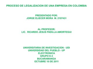 PROCESO DE LEGALIZACION DE UNA EMPRESA EN COLOMBIA


                  PRESENTADO POR:
            JORGE ELIECER MORA M. 2107431



                     AL PROFESOR:
         LIC. RICARDO JESUS PADILLA AMORTEGUI




          UNIVERSITARIA DE INVESTIGACION - UDI
              UNIVERSIDAD DEL PUEBLO - UP
                     ELECTRONICA
                       GRUPO E-3
                    BUCARAMANGA
                  OCTUBRE 10 DE 2011
 