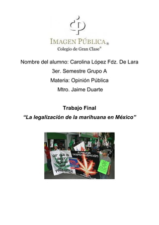 Nombre del alumno: Carolina López Fdz. De Lara
            3er. Semestre Grupo A
           Materia: Opinión Pública
              Mtro. Jaime Duarte


                Trabajo Final
“La legalización de la marihuana en México”
 