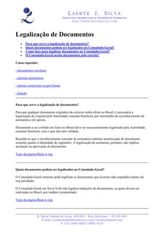 LAERTE                  J.       SILVA
                                    TRADUTOR JURAMENTADO E INTERPRETE COMERCIAL
                                          h ttp : // w ww . lj st r ad uc oe s .c o m




Legalização de Documentos
   •   Para que serve a legalização de documentos?
   •   Quais documentos podem ser legalizados no Consulado-Geral?
   •   Como faço para legalizar documentos no Consulado-Geral?
   •   O Consulado-Geral aceita documentos pelo correio?

Casos especiais:

- documentos escolares

- animais domésticos

- faturas comerciais ou pró-forma

- doação


Para que serve a legalização de documentos?

Para que qualquer documento originário do exterior tenha efeito no Brasil, é necessária a
legalização do original pela Autoridade consular brasileira, por intermédio do reconhecimento da
assinatura a ele aposta.

Documento a ser exibido em Juízo no Brasil deve ser necessariamente legalizado pela Autoridade
consular brasileira, sem o que não terá validade.

Ressalta-se que o reconhecimento consular de assinatura constitui autenticação do documento
somente quanto à identidade do signatário. A legalização da assinatura, portanto, não implica
aceitação ou aprovação do documento.

Topo da página/Back to top.



Quais documentos podem ser legalizados no Consulado-Geral?

O Consulado-Geral somente pode legalizar os documentos que tiverem sido expedidos dentro da
sua jurisdição.

O Consulado-Geral em Nova York não legaliza traduções de documentos, as quais devem ser
realizadas no Brasil, por tradutor juramentado.

Topo da página/Back to top.



                R. Maria Cândida de Jesus, 485/402 - Belo Horizonte - 31.330-460
                   E-mail: juramentado@ljstraducoes.com / ljstrans@gmail.com
                                 F: (31) 3498-6020 / 9992-8118
 